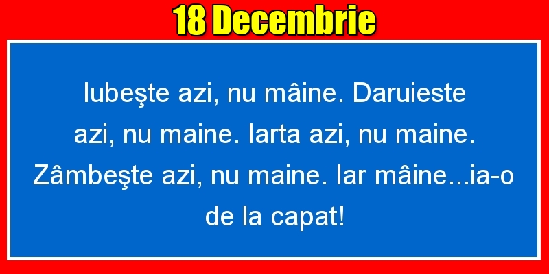 18.Decembrie Iubeşte azi, nu mâine. Dăruieste azi, nu mâine. Iartă azi, nu mâine. Zâmbeşte azi, nu mâine. Iar mâine...ia-o de la capăt!