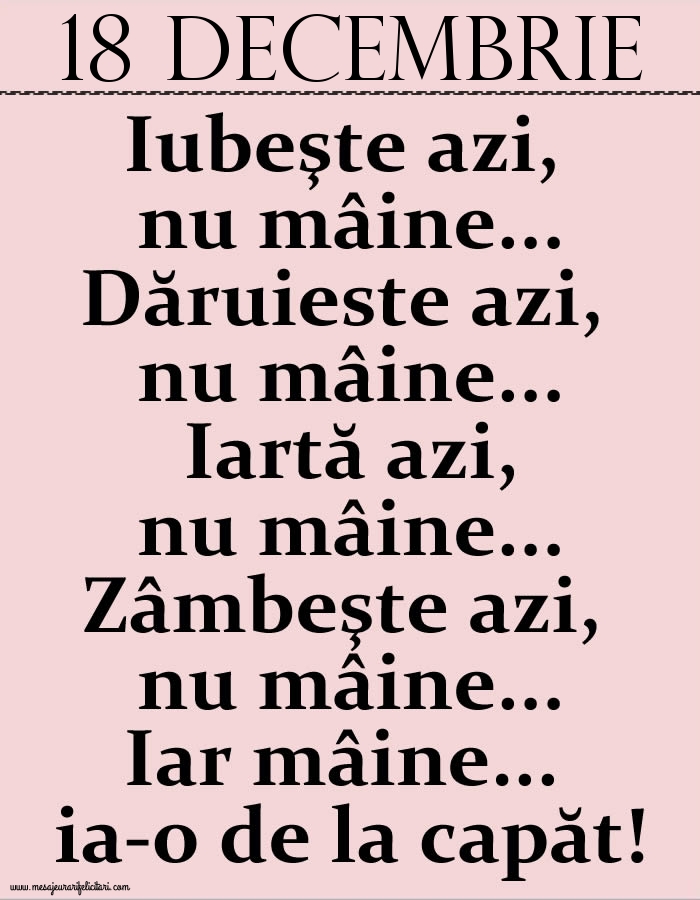 18.Decembrie Iubeşte azi, nu mâine. Dăruieste azi, nu mâine. Iartă azi, nu mâine. Zâmbeşte azi, nu mâine. Iar mâine...ia-o de la capăt!