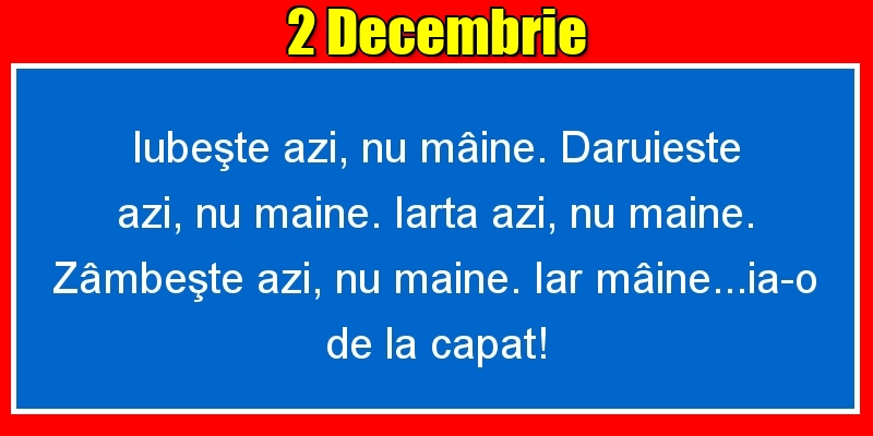 Felicitari de 2 Decembrie - 2.Decembrie Iubeşte azi, nu mâine. Dăruieste azi, nu mâine. Iartă azi, nu mâine. Zâmbeşte azi, nu mâine. Iar mâine...ia-o de la capăt!