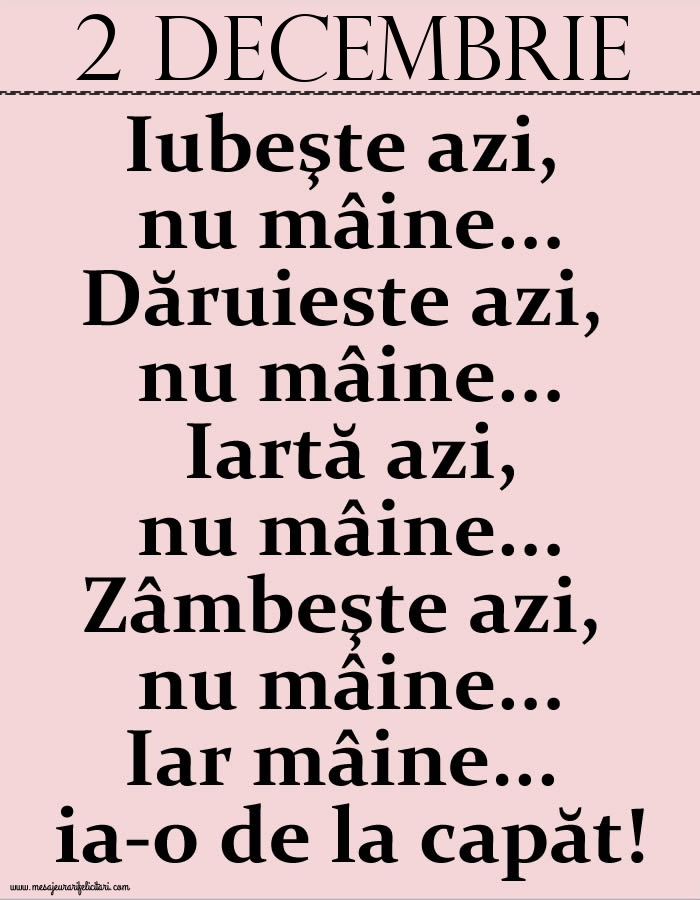 2.Decembrie Iubeşte azi, nu mâine. Dăruieste azi, nu mâine. Iartă azi, nu mâine. Zâmbeşte azi, nu mâine. Iar mâine...ia-o de la capăt!