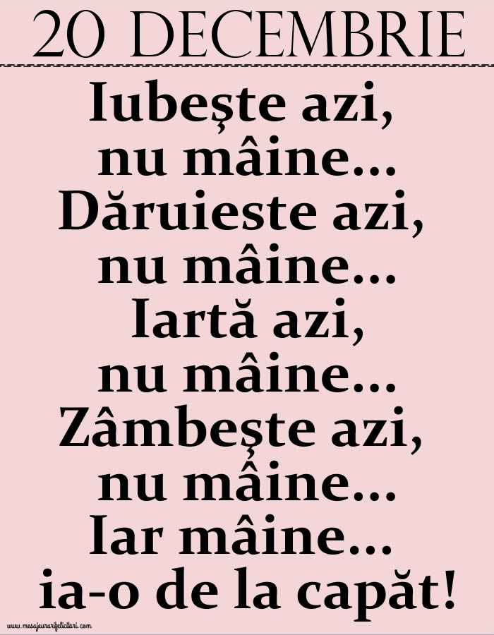 20.Decembrie Iubeşte azi, nu mâine. Dăruieste azi, nu mâine. Iartă azi, nu mâine. Zâmbeşte azi, nu mâine. Iar mâine...ia-o de la capăt!