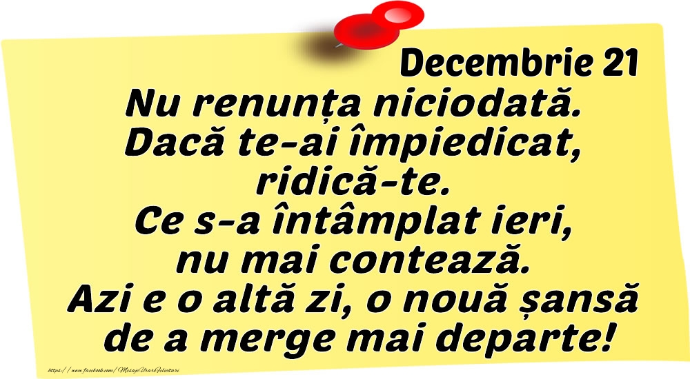Decembrie 21 Nu renunța niciodată. Dacă te-ai împiedicat, ridică-te. Ce s-a întâmplat ieri, nu mai contează. Azi e o altă zi, o nouă șansă de a merge mai departe!