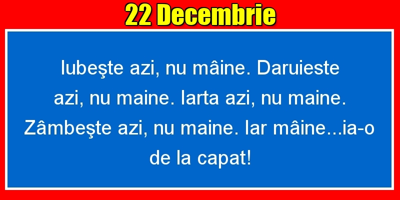 22.Decembrie Iubeşte azi, nu mâine. Dăruieste azi, nu mâine. Iartă azi, nu mâine. Zâmbeşte azi, nu mâine. Iar mâine...ia-o de la capăt!