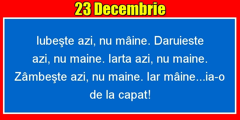23.Decembrie Iubeşte azi, nu mâine. Dăruieste azi, nu mâine. Iartă azi, nu mâine. Zâmbeşte azi, nu mâine. Iar mâine...ia-o de la capăt!