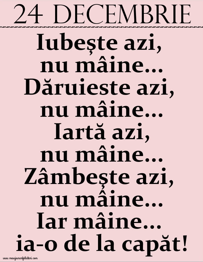 Felicitari de 24 Decembrie - 24.Decembrie Iubeşte azi, nu mâine. Dăruieste azi, nu mâine. Iartă azi, nu mâine. Zâmbeşte azi, nu mâine. Iar mâine...ia-o de la capăt!