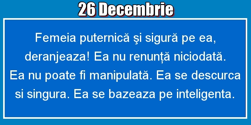 Felicitari de 26 Decembrie - 26.Decembrie Femeia puternică şi sigură pe ea, deranjeaza! Ea nu renunţă niciodată. Ea nu poate fi manipulată. Ea se descurca si singura. Ea se bazeaza pe inteligenta.