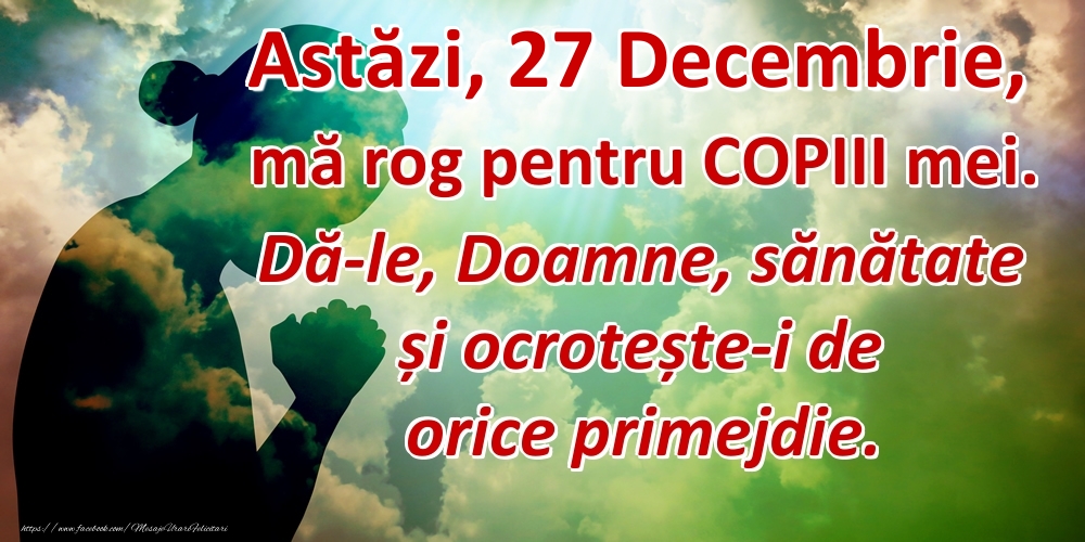 Astăzi, 27 Decembrie, mă rog pentru COPIII mei. Dă-le, Doamne, sănătate și ocrotește-i de orice primejdie.