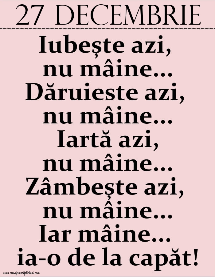 27.Decembrie Iubeşte azi, nu mâine. Dăruieste azi, nu mâine. Iartă azi, nu mâine. Zâmbeşte azi, nu mâine. Iar mâine...ia-o de la capăt!