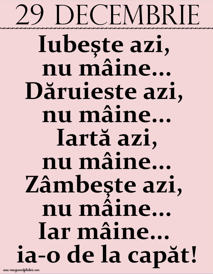 29.Decembrie Iubeşte azi, nu mâine. Dăruieste azi, nu mâine. Iartă azi, nu mâine. Zâmbeşte azi, nu mâine. Iar mâine...ia-o de la capăt!