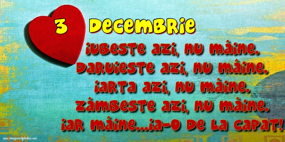 3.Decembrie Iubeşte azi, nu mâine. Dăruieste azi, nu mâine. Iartă azi, nu mâine. Zâmbeşte azi, nu mâine. Iar mâine...ia-o de la capăt!