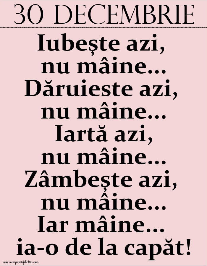 30.Decembrie Iubeşte azi, nu mâine. Dăruieste azi, nu mâine. Iartă azi, nu mâine. Zâmbeşte azi, nu mâine. Iar mâine...ia-o de la capăt!