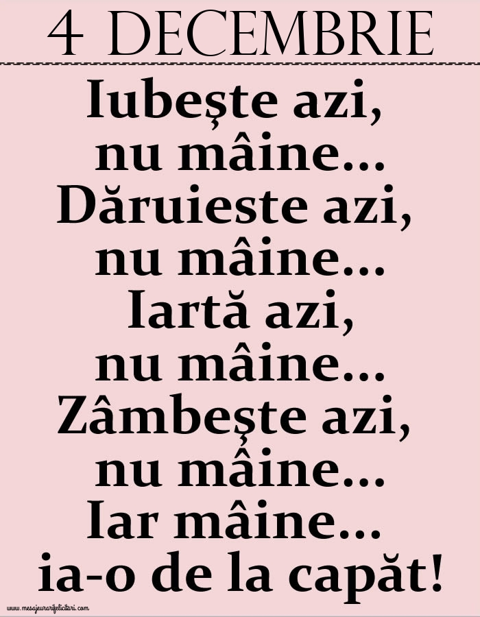 4.Decembrie Iubeşte azi, nu mâine. Dăruieste azi, nu mâine. Iartă azi, nu mâine. Zâmbeşte azi, nu mâine. Iar mâine...ia-o de la capăt!