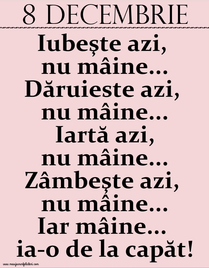 8.Decembrie Iubeşte azi, nu mâine. Dăruieste azi, nu mâine. Iartă azi, nu mâine. Zâmbeşte azi, nu mâine. Iar mâine...ia-o de la capăt!
