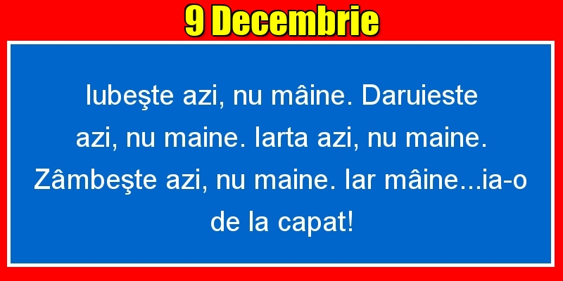 Felicitari de 9 Decembrie - 9.Decembrie Iubeşte azi, nu mâine. Dăruieste azi, nu mâine. Iartă azi, nu mâine. Zâmbeşte azi, nu mâine. Iar mâine...ia-o de la capăt!
