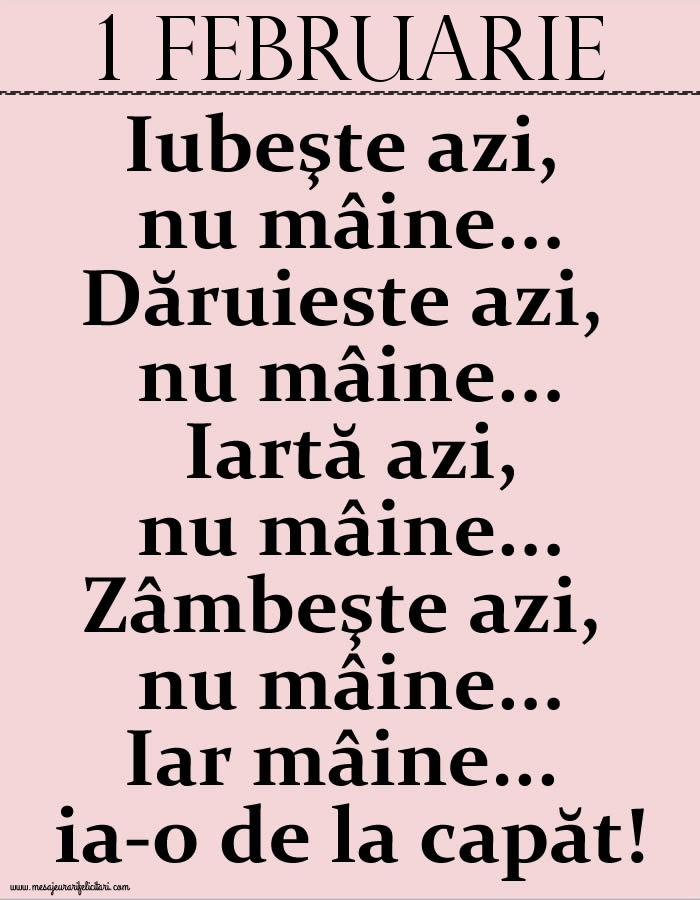 1.Februarie Iubeşte azi, nu mâine. Dăruieste azi, nu mâine. Iartă azi, nu mâine. Zâmbeşte azi, nu mâine. Iar mâine...ia-o de la capăt!