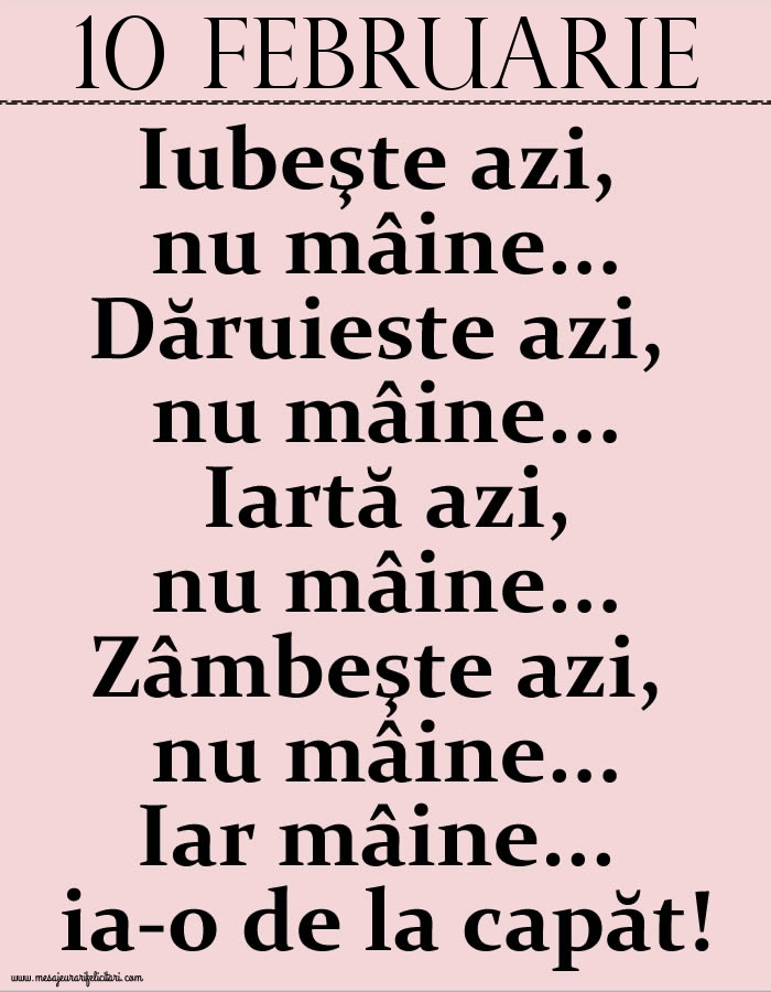Felicitari de 10 Februarie - 10.Februarie Iubeşte azi, nu mâine. Dăruieste azi, nu mâine. Iartă azi, nu mâine. Zâmbeşte azi, nu mâine. Iar mâine...ia-o de la capăt!
