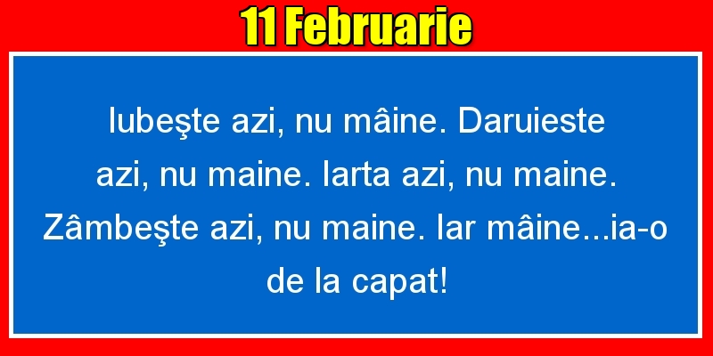 11.Februarie Iubeşte azi, nu mâine. Dăruieste azi, nu mâine. Iartă azi, nu mâine. Zâmbeşte azi, nu mâine. Iar mâine...ia-o de la capăt!