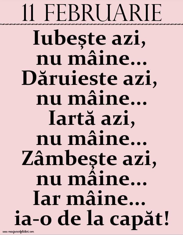Felicitari de 11 Februarie - 11.Februarie Iubeşte azi, nu mâine. Dăruieste azi, nu mâine. Iartă azi, nu mâine. Zâmbeşte azi, nu mâine. Iar mâine...ia-o de la capăt!