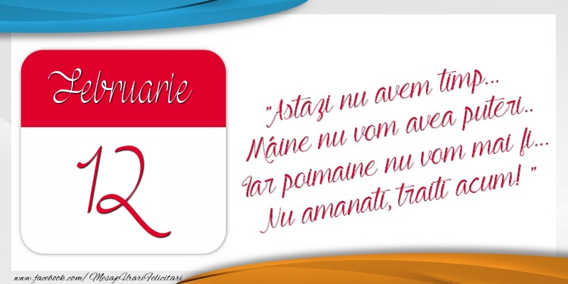 Astazi nu avem timp... Mâine nu vom avea puteri.. Iar poimaine nu vom mai fi... Nu amanati, traiti acum! 12Februarie