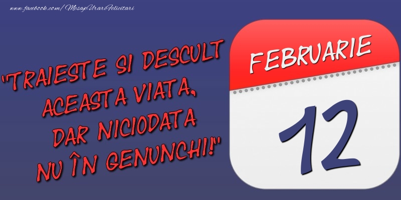 Trăieşte şi desculţ această viaţă, dar niciodată nu în genunchi! 12 Februarie
