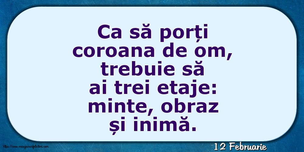Felicitari de 12 Februarie - 12 Februarie - Ca să porți coroana de om, trebuie să ai trei etaje: minte, obraz și inimă.