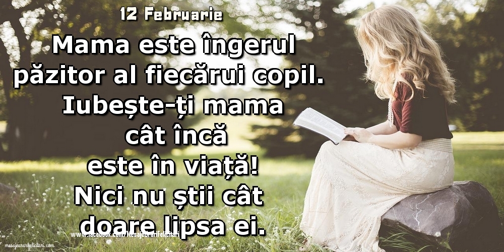 12 Februarie - 	Mama este îngerul păzitor al fiecărui copil. Iubește-ți mama cât încă este în viață! Nici nu știi cât doare lipsa ei.