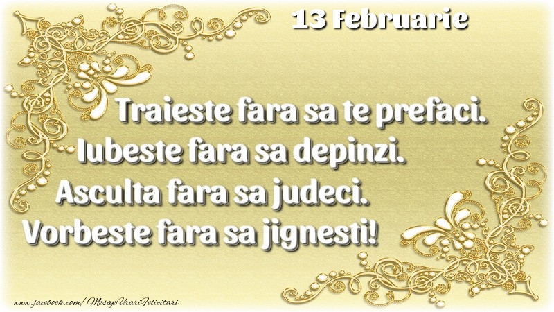 Trăieşte fara sa te prefaci. Iubeşte fara sa depinzi. Asculta fara sa judeci. Vorbeste fara sa jignesti! 13 Februarie