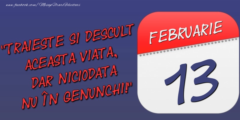 Trăieşte şi desculţ această viaţă, dar niciodată nu în genunchi! 13 Februarie