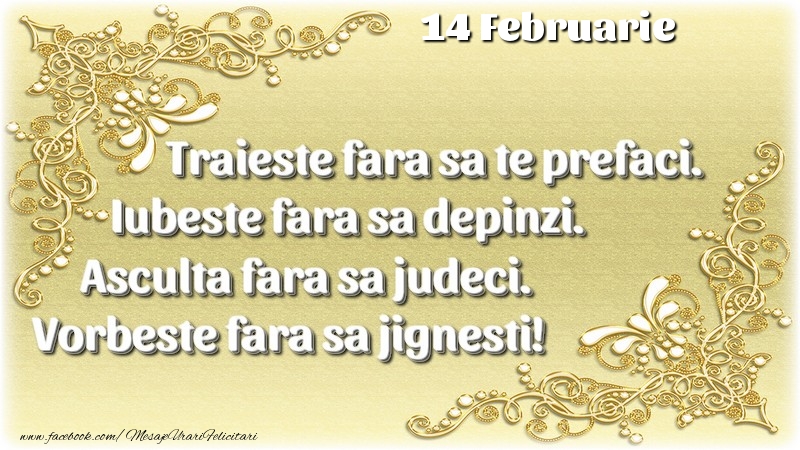 Trăieşte fara sa te prefaci. Iubeşte fara sa depinzi. Asculta fara sa judeci. Vorbeste fara sa jignesti! 14 Februarie