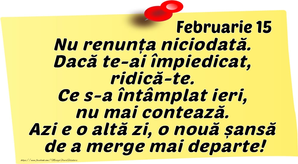 Februarie 15 Nu renunța niciodată. Dacă te-ai împiedicat, ridică-te. Ce s-a întâmplat ieri, nu mai contează. Azi e o altă zi, o nouă șansă de a merge mai departe!