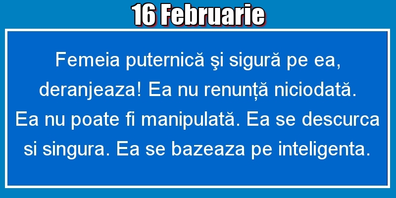 16.Februarie Femeia puternică şi sigură pe ea, deranjeaza! Ea nu renunţă niciodată. Ea nu poate fi manipulată. Ea se descurca si singura. Ea se bazeaza pe inteligenta.