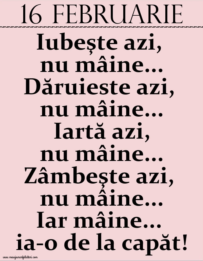 16.Februarie Iubeşte azi, nu mâine. Dăruieste azi, nu mâine. Iartă azi, nu mâine. Zâmbeşte azi, nu mâine. Iar mâine...ia-o de la capăt!