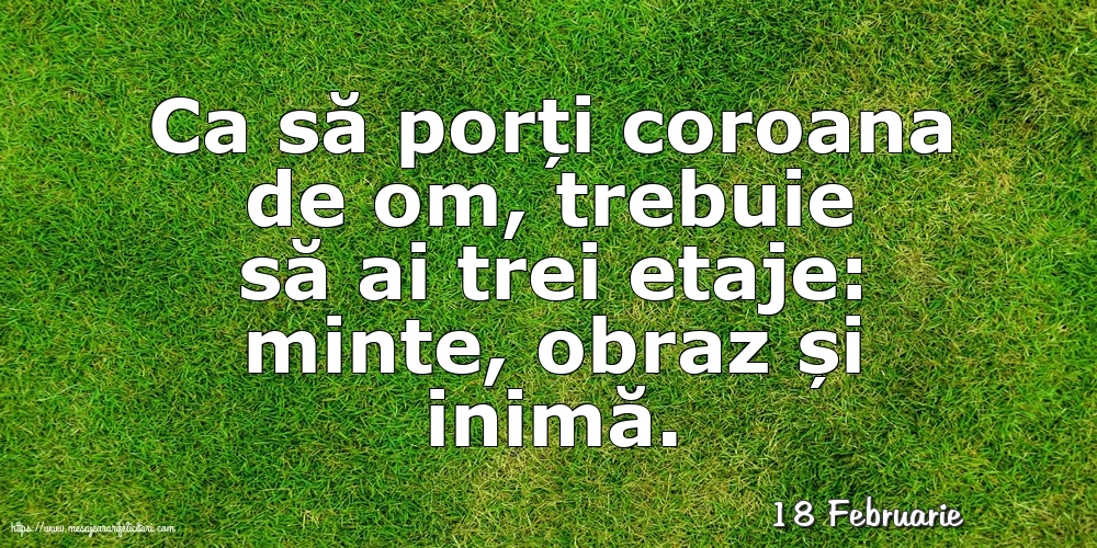 Felicitari de 18 Februarie - 18 Februarie - Ca să porți coroana de om, trebuie să ai trei etaje: minte, obraz și inimă.