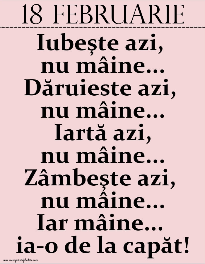 18.Februarie Iubeşte azi, nu mâine. Dăruieste azi, nu mâine. Iartă azi, nu mâine. Zâmbeşte azi, nu mâine. Iar mâine...ia-o de la capăt!