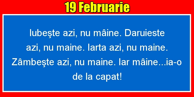 19.Februarie Iubeşte azi, nu mâine. Dăruieste azi, nu mâine. Iartă azi, nu mâine. Zâmbeşte azi, nu mâine. Iar mâine...ia-o de la capăt!