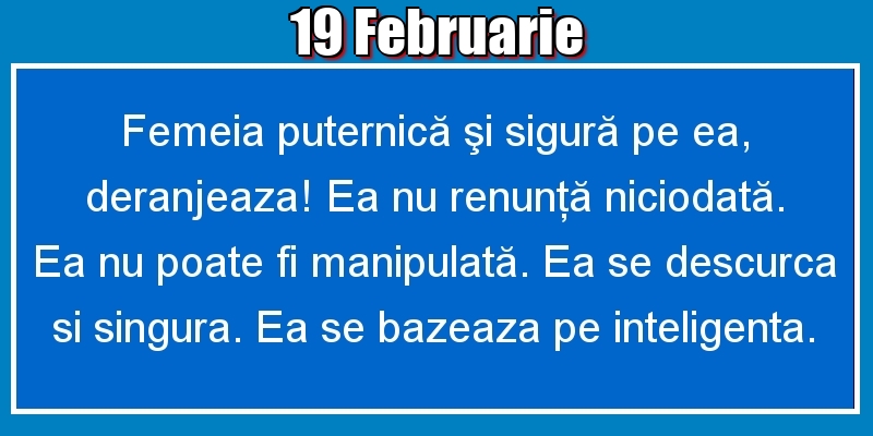 19.Februarie Femeia puternică şi sigură pe ea, deranjeaza! Ea nu renunţă niciodată. Ea nu poate fi manipulată. Ea se descurca si singura. Ea se bazeaza pe inteligenta.