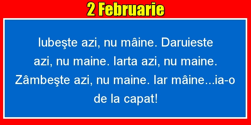 Felicitari de 2 Februarie - 2.Februarie Iubeşte azi, nu mâine. Dăruieste azi, nu mâine. Iartă azi, nu mâine. Zâmbeşte azi, nu mâine. Iar mâine...ia-o de la capăt!