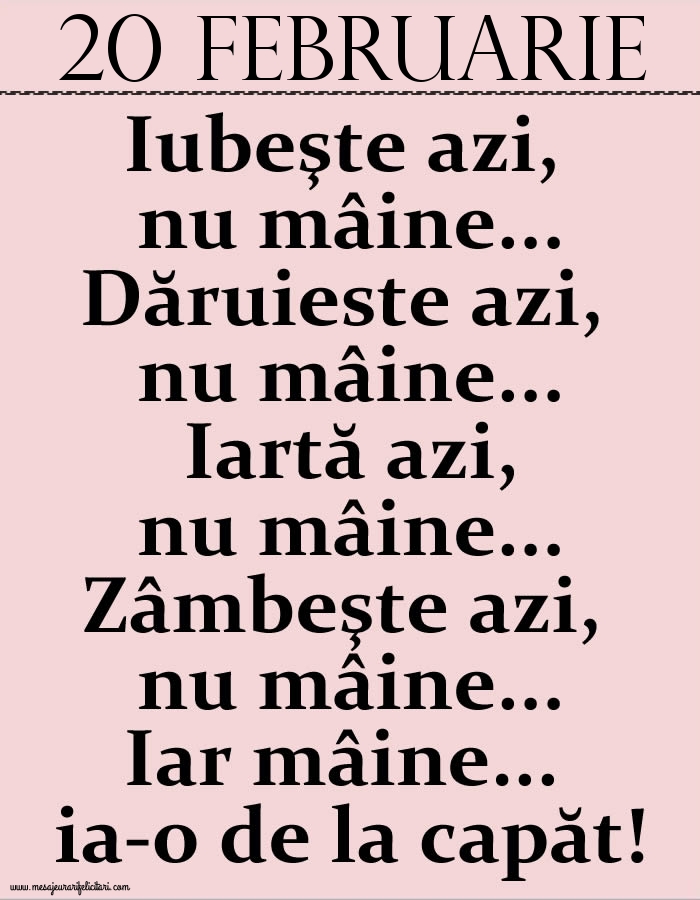 20.Februarie Iubeşte azi, nu mâine. Dăruieste azi, nu mâine. Iartă azi, nu mâine. Zâmbeşte azi, nu mâine. Iar mâine...ia-o de la capăt!