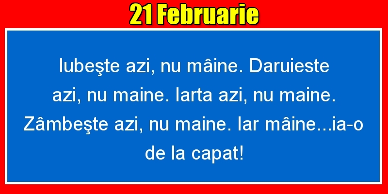 21.Februarie Iubeşte azi, nu mâine. Dăruieste azi, nu mâine. Iartă azi, nu mâine. Zâmbeşte azi, nu mâine. Iar mâine...ia-o de la capăt!
