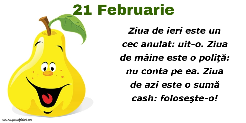 Felicitari de 21 Februarie - 21.Februarie Ziua de ieri este un cec anulat: uit-o. Ziua de mâine este o poliţă: nu conta pe ea. Ziua de azi este o sumă cash: foloseşte-o!