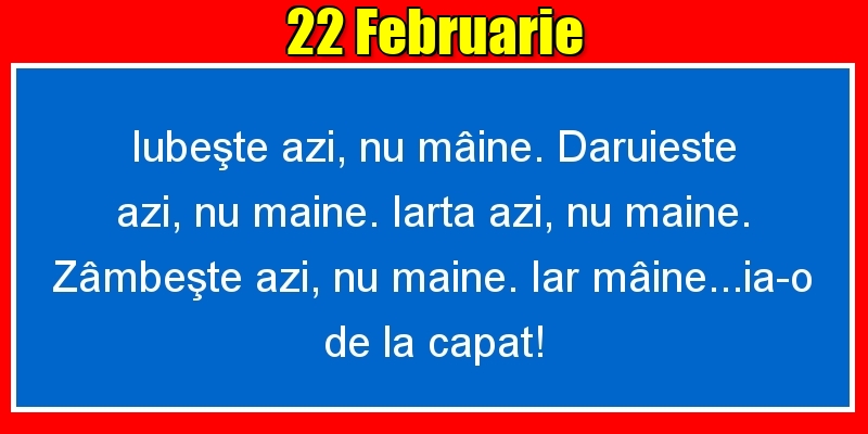 Felicitari de 22 Februarie - 22.Februarie Iubeşte azi, nu mâine. Dăruieste azi, nu mâine. Iartă azi, nu mâine. Zâmbeşte azi, nu mâine. Iar mâine...ia-o de la capăt!