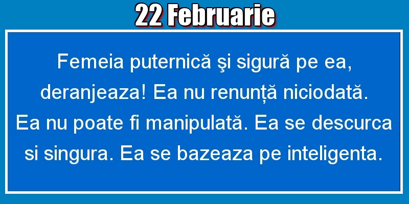 22.Februarie Femeia puternică şi sigură pe ea, deranjeaza! Ea nu renunţă niciodată. Ea nu poate fi manipulată. Ea se descurca si singura. Ea se bazeaza pe inteligenta.