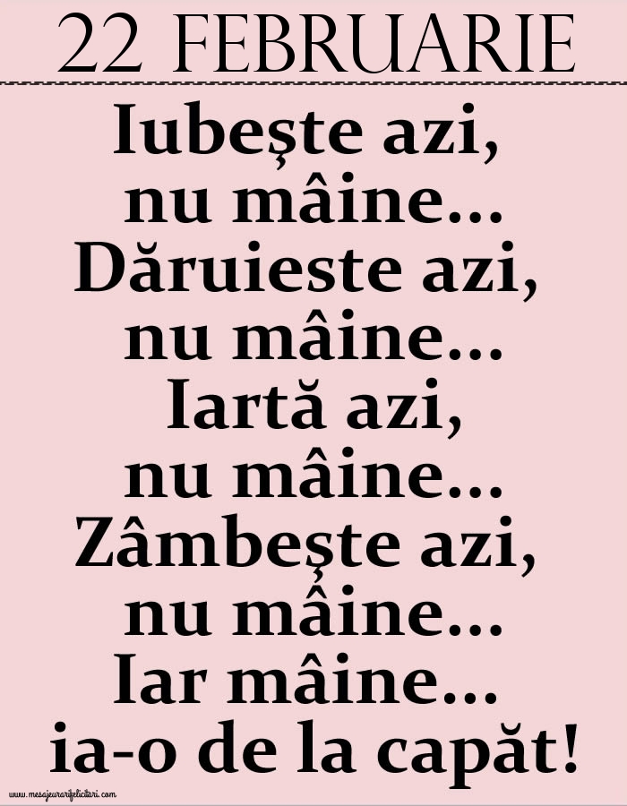 22.Februarie Iubeşte azi, nu mâine. Dăruieste azi, nu mâine. Iartă azi, nu mâine. Zâmbeşte azi, nu mâine. Iar mâine...ia-o de la capăt!