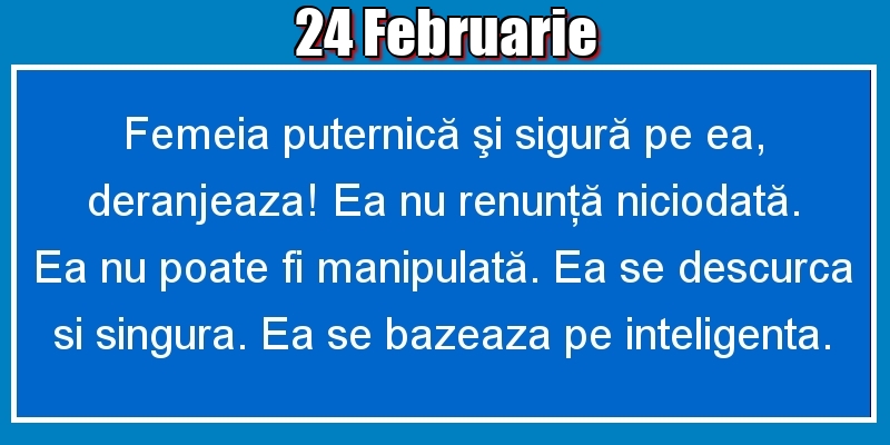 24.Februarie Femeia puternică şi sigură pe ea, deranjeaza! Ea nu renunţă niciodată. Ea nu poate fi manipulată. Ea se descurca si singura. Ea se bazeaza pe inteligenta.
