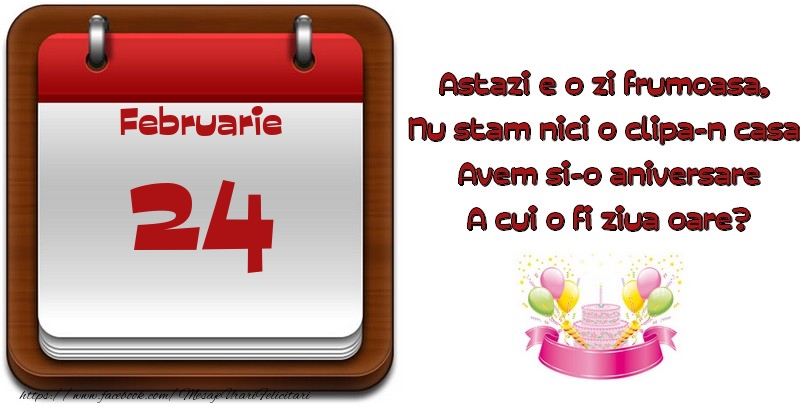 Februarie 24 Astazi e o zi frumoasa,  Nu stam nici o clipa-n casa, Avem si-o aniversare A cui o fi ziua oare?