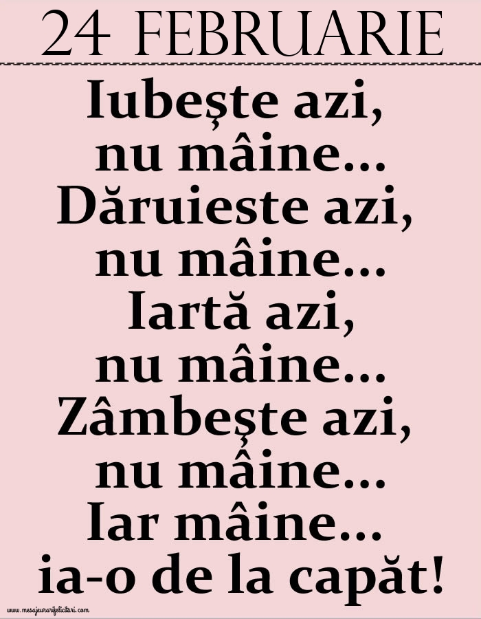 24.Februarie Iubeşte azi, nu mâine. Dăruieste azi, nu mâine. Iartă azi, nu mâine. Zâmbeşte azi, nu mâine. Iar mâine...ia-o de la capăt!