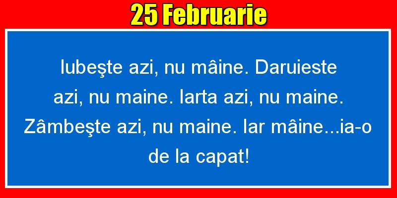 Felicitari de 25 Februarie - 25.Februarie Iubeşte azi, nu mâine. Dăruieste azi, nu mâine. Iartă azi, nu mâine. Zâmbeşte azi, nu mâine. Iar mâine...ia-o de la capăt!