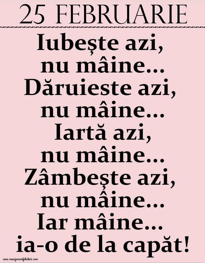 Felicitari de 25 Februarie - 25.Februarie Iubeşte azi, nu mâine. Dăruieste azi, nu mâine. Iartă azi, nu mâine. Zâmbeşte azi, nu mâine. Iar mâine...ia-o de la capăt!