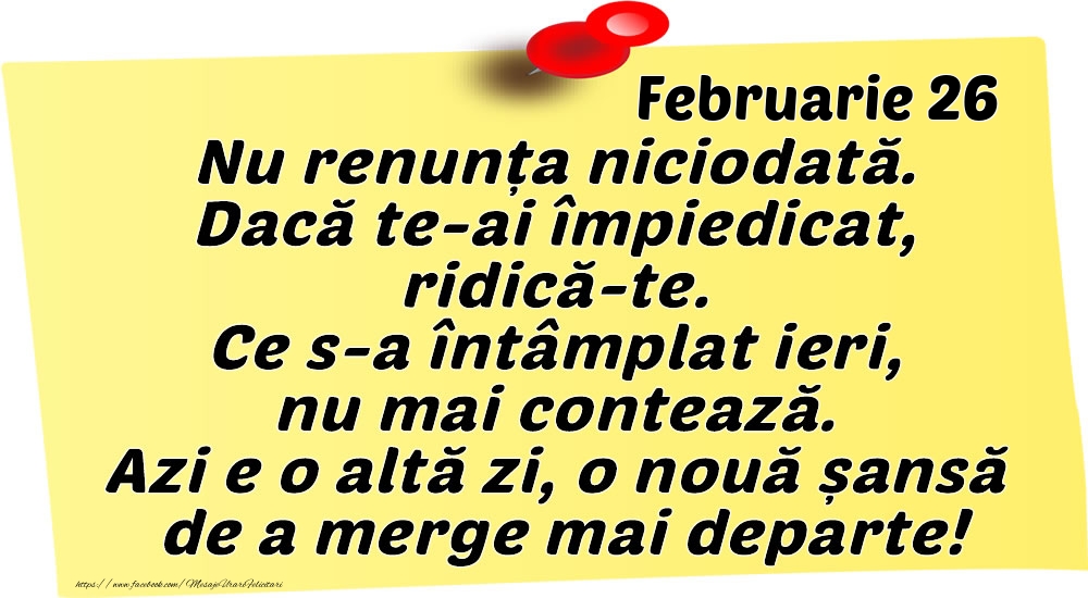 Felicitari de 26 Februarie - Februarie 26 Nu renunța niciodată. Dacă te-ai împiedicat, ridică-te. Ce s-a întâmplat ieri, nu mai contează. Azi e o altă zi, o nouă șansă de a merge mai departe!