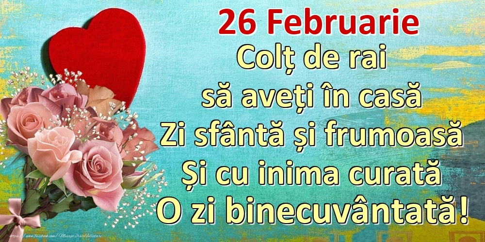 Felicitari de 26 Februarie - Februarie 26 Colț de rai să aveți în casă Zi sfântă și frumoasă Și cu inima curată O zi binecuvântată!